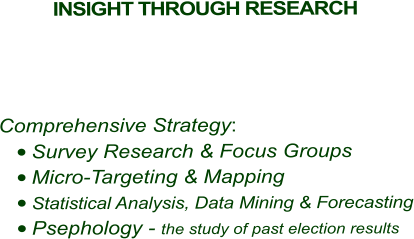 INSIGHT THROUGH RESEARCH        Comprehensive Strategy: •	Survey Research & Focus Groups •	Micro-Targeting & Mapping •	Statistical Analysis, Data Mining & Forecasting •	Psephology - the study of past election results