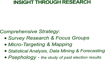 INSIGHT THROUGH RESEARCH        Comprehensive Strategy: 	Survey Research & Focus Groups 	Micro-Targeting & Mapping 	Statistical Analysis, Data Mining & Forecasting 	Psephology - the study of past election results